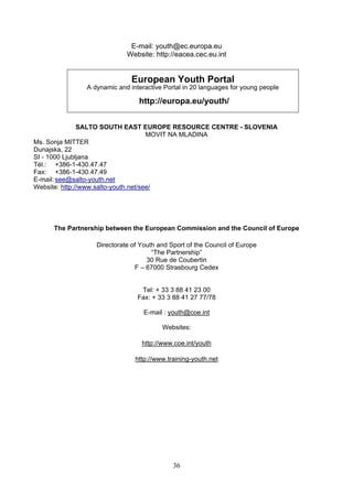 E-mail: youth@ec.europa.eu
                           Website: http://eacea.cec.eu.int


                             European Youth Portal
              A dynamic and interactive Portal in 20 languages for young people

                               http://europa.eu/youth/


               SALTO SOUTH EAST EUROPE RESOURCE CENTRE - SLOVENIA
                                      MOVIT NA MLADINA
Ms. Sonja MITTER
Dunajska, 22
SI - 1000 Ljubljana
Tél.: +386-1-430.47.47
Fax: +386-1-430.47.49
E-mail: see@salto-youth.net
Website: http://www.salto-youth.net/see/




     The Partnership between the European Commission and the Council of Europe

                 Directorate of Youth and Sport of the Council of Europe
                                    “The Partnership”
                                  30 Rue de Coubertin
                              F – 67000 Strasbourg Cedex


                                Tel: + 33 3 88 41 23 00
                               Fax: + 33 3 88 41 27 77/78

                                 E-mail : youth@coe.int

                                       Websites:

                                http://www.coe.int/youth

                              http://www.training-youth.net




                                           36
 