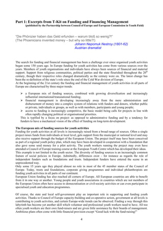 Part 1: Excerpts from T-Kit on Funding and Financing Management
        (published by the Partnership between Council of Europe and European Commission in Youth Field)



“Die Phönizier haben das Geld erfunden – warum bloß so wenig?!”
(The Phoenicians invented money – but why so little?!)
                                       Johann Nepomuk Nestroy (1801-62)
                                       Austrian dramatist



The search for funding and financial management has been a challenge ever since organised youth activities
began some 150 years ago. In Europe funding for youth activities has come from various sources over the
years. Members of youth organisations and individuals have always been sources of financial and material
support. Support from religious communities, political parties and the state flourished throughout the 20th
century, though their respective roles changed dramatically as the century wore on. The latest change has
been the re-definition of the state’s role since the end of the Cold War division of Europe.
At the beginning of the 21st century the funding and financial management of youth activities in all parts of
Europe are characterised by three major trends:

        a European mix of funding sources, combined with growing diversification and increasingly
        influential international/transnational funding;
        financial management is developing increasingly away from the mere administration and
        disbursement of money into a complex system of relations with funders and donors, whether public
        or private, individuals or groups, as well as with members, participants and young people;
        access to funding is increasingly competitive, the basic model being calls for projects in line with
        often rapidly changing political or organisational priorities.
    This is typified by a focus on project- as opposed to administrative funding and by a tendency for
    funders to have a mechanical vision of the effect of funding on long-term development.

The European mix of funding sources for youth activities
Funding for youth activities at all levels is increasingly raised from a broad range of sources. Often a single
project raises funds from individuals at local level, gets support from the municipal or national level and may
also receive support through the budget of the European Union. The project itself may have been conceived
as part of a regional youth policy plan, which may have been developed in cooperation with a foundation that
also gave some seed money for a pilot activity. The youth workers running the project may even have
attended a Council of Europe training course at the European Youth Centre which has developed their ideas.
This example is not limited to the youth sector. The diversity of funding sources is an increasingly common
feature of social policies in Europe. Admittedly, differences exist – for instance as regards the role of
independent funders such as foundations and trusts. Independent funders have entered the scene in an
unprecedented way.
Only some 15 years ago they played almost no role in most of the 45 member states of the Council of
Europe. Today, trusts and foundations, corporate giving programmes and individual philanthropists are
funding youth activities in all parts of our continent.
European Union funding has also reached all corners of Europe. All European countries are able to benefit
from it in one way or another. Young people and youth associations in countries which are not members of
the European Union often have access to democratisation or civil-society activities or can even participate in
specialised youth and education programmes.

Of course, the state and local self-government play an important role in supporting and funding youth
activities. Thanks to Council of Europe capacity-building and co-operative action, government at all levels is
contributing to youth activities, and certain Europe-wide trends can be observed. Finding a way through this
labyrinth has become yet another skill which volunteer and professional youth workers need to have. All too
often youth workers are their own fund-raisers and are given little assistance by their boards of management.
Ambitious plans often come with little financial provision except “Good luck with the fund-raising!”

                                                      4
 