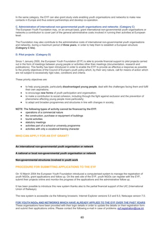 In the same category, the EYF can also grant study visits enabling youth organisations and networks to make new
contacts in Europe and thus extend partnerships and develop co-operation.

C. Administration of international non-governmental youth organisations and networks (Category C)
The European Youth Foundation may, on an annual basis, grant international non-governmental youth organisations or
networks a contribution to cover part of the general administrative costs involved in running their activities at European
level.

The Foundation may also contribute to the administrative costs of international non-governmental youth organisations
and networks, during a maximum period of three years, in order to help them to establish a European structure
(Category C bis).

D. Pilot projects (Category D)

Since 1 January 2000, the European Youth Foundation (EYF) is able to provide financial support to pilot projects carried
out in the form of meetings between young people or activities other than meetings (documentation, research and
publications). This facility has been introduced in order to enable the EYF to provide as effective a response as possible
to the priority objectives of the Council of Europe's youth policy which, by their very nature, call for means of action which
are not subject to excessively rigid rules, conditions and criteria.

These priority objectives are:

    •    to help young people, particularly disadvantaged young people, deal with the challenges facing them and fulfil
         their own aspirations;
    •    to encourage new forms of youth participation and organisation;
    •    to make a contribution to social cohesion, including through the fight against exclusion and the prevention of
         phenomena affecting young people more particularly;
    •    to adapt and broaden programmes and structures in line with changes in society.

NOTE: The following types of activity cannot be financed by the EYF:
   • operations of a commercial nature
   • the construction, purchase or equipment of buildings
   • tourist activities
   • statutory meetings
   • activities part of a school or university programme
   • activities with only a vocational training character

WHO CAN APPLY FOR AN EYF GRANT?


An international non-governmental youth organisation or network

A national or local non-governmental youth organisation or network

Non-governmental structures involved in youth work

PROCEDURE FOR SUBMITTING APPLICATIONS TO THE EYF

On 10 March 2004 the European Youth Foundation introduced a computerised system to manage the registration of
youth NGOs, grant applications and follow up. On the web site of the EYF, youth NGOs can register with the EYF,
submit their projects online and monitor the progress of the applications and the administrative follow up.

It has been possible to introduce this new system thanks also to the partial financial support of the UIC (International
Union of Railways).

The new system is accessible via the following browsers: Internet Explorer versions 5.0 and 6.0, Netscape version 7.0.

FOR YOUTH NGOs AND NETWORKS WHICH HAVE ALREADY APPLIED TO THE EYF OVER THE PAST YEARS
These organisations have been provided with their login details in order to update the details on their registration form
and submit their applications online. Please contact the following e-mail in case of problems: eyf.registration@coe.int.


                                                             40
 