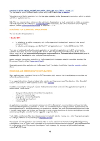FOR YOUTH NGOs AND NETWORKS WHICH ARE FIRST-TIME APPLICANTS TO THE EYF
The first step for youth NGOs will be to register with the EYF (go to How to register)

Without a correctly filled in registration form that has been validated by the Secretariat, organisations will not be able to
submit their applications online.

N.B.: This new procedure does not concern the submission of applications for study sessions to be held in co-operation
with the European Youth Centres (see www.coe.int/youth for more details). For further information concerning study
sessions contact: eyc.studysessions@coe.int, tel. +33 3 88 41 22 94.

DEADLINES FOR SUBMITTING APPLICATIONS

The next deadline for applications is:

1 October 2006

    •    for activities to be held in co-operation with the European Youth Centres (study sessions) in the second
         semester of 2007;
    •    for activities under category A and B of the EYF taking place between 1 April and 31 December 2007.

There are no fixed deadlines for pilot project applications or first (ad hoc) applications to the EYF, which may be
submitted at any time. However, according to the decision of the Programming Committee on Youth (the decision-
making body), all ad hoc applications including pilot projects should be submitted at least three months prior to
the beginning of the activity in order to allow a proper assessment.

Bodies interested in submitting applications to the European Youth Centres are asked to consult the website of the
Directorate of Youth and Sport (www.coe.int/youth).

Organisations submitting applications to the European Youth Foundation should follow the online procedure outlined
above.

EXAMINING AND DECIDING ON THE APPLICATIONS

Grant applications are considered first by the EYF Secretariat, which ensures that the applications are complete and
sufficiently well documented.

To be supported, activities should contribute to the priorities and the programmes of the objectives of the Council of
Europe's youth sector for 2006 to 2008 as outlined in the appendix.

In addition, especially for Category A projects, the Secretariat checks to what extent the application corresponds to
certain criteria. These include:

    •    clearly set out educational aims and learning objectives
    •    coherent and feasible budget
    •    geographical balance of participants
    •    international preparatory team
    •    multiplying effect.

All applications received are summarised in a document with the Secretariat's recommendation and forwarded to the
members of the Programming Committee on Youth. This committee comprises eight government representatives and
eight representatives of non-governmental youth organisations, networks and other non-governmental youth structures.
It normally meets twice a year, in June and December, in order, among other things, to examine applications and make
decisions regarding the amount of financial support to be granted, if any.

Youth NGOs are informed of the Committee's decision immediately after the meeting and a list of the projects accepted
for funding is published on the web site (see Projects supported).

Pilot projects and first applications are examined under an ad hoc procedure at the next meeting of the Programming
Committee on Youth. In urgent cases, and as far as the Foundation's financial situation permits it, they can be forwarded
by the Secretariat to the Programming Committee on Youth. However, this procedure is valid only for grants not
exceeding 7,600 Euros.


                                                            41
 