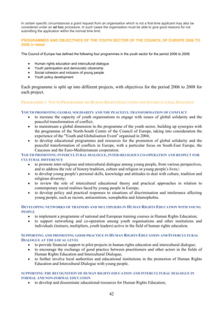 In certain specific circumstances a grant request from an organisation which is not a first-time applicant may also be
considered under an ad hoc procedure. In such cases the organisation must be able to give good reasons for not
submitting the application within the normal time limit.

PROGRAMMES AND OBJECTIVES OF THE YOUTH SECTOR OF THE COUNCIL OF EUROPE 2006 TO
2008 in detail

The Council of Europe has defined the following four programmes in the youth sector for the period 2006 to 2008:

    •    Human rights education and intercultural dialogue
    •    Youth participation and democratic citizenship
    •    Social cohesion and inclusion of young people
    •    Youth policy development


Each programme is split up into different projects, with objectives for the period 2006 to 2008 for
each project.

PROGRAMME 1: YOUTH PROGRAMME ON HUMAN RIGHTS EDUCATION AND INTERCULTURAL DIALOGUE

YOUTH PROMOTING GLOBAL SOLIDARITY AND THE PEACEFUL TRANSFORMATION OF CONFLICT
  • to increase the capacity of youth organisations to engage with issues of global solidarity and the
      peaceful transformation of conflict;
  • to mainstream a global dimension in the programme of the youth sector, building up synergies with
      the programme of the North-South Centre of the Council of Europe, taking into consideration the
      experience of the “Youth and Globalisation Event” organised in 2004;
  • to develop educational programmes and resources for the promotion of global solidarity and the
      peaceful transformation of conflicts in Europe, with a particular focus on South-East Europe, the
      Caucasus and the Euro-Mediterranean cooperation.
YOUTH PROMOTING INTERCULTURAL DIALOGUE, INTER-RELIGIOUS CO-OPERATION AND RESPECT FOR
CULTURAL DIFFERENCE
    •    to promote inter-religious and intercultural dialogue among young people, from various perspectives,
         and to address the role of history/tradition, culture and religion in young people’s lives;
    •    to develop young people’s personal skills, knowledge and attitudes to deal with culture, tradition and
         religious diversity;
    •    to review the role of intercultural educational theory and practical approaches in relation to
         contemporary social realities faced by young people in Europe;
    •    to develop policy and practical responses to situations of discrimination and intolerance affecting
         young people, such as racism, antisemitism, xenophobia and Islamophobia.

DEVELOPING NETWORKS OF TRAINERS AND MULTIPLIERS IN HUMAN RIGHTS EDUCATION WITH YOUNG
PEOPLE
    •    to implement a programme of national and European training courses in Human Rights Education;
    •    to support networking and co-operation among youth organisations and other institutions and
         individuals (trainers, multipliers, youth leaders) active in the field of human rights education.

SUPPORTING AND PROMOTING GOOD PRACTICE IN HUMAN RIGHTS EDUCATION AND INTERCULTURAL
DIALOGUE AT THE LOCAL LEVEL
   • to provide financial support to pilot projects in human rights education and intercultural dialogue;
   • to encourage the exchange of good practice between practitioners and other actors in the fields of
      Human Rights Education and Intercultural Dialogue;
   • to further involve local authorities and educational institutions in the promotion of Human Rights
      Education and Intercultural Dialogue with young people.

SUPPORTING THE RECOGNITION OF HUMAN RIGHTS EDUCATION AND INTERCULTURAL DIALOGUE IN
FORMAL AND NON-FORMAL EDUCATION
    •    to develop and disseminate educational resources for Human Rights Education;

                                                             42
 