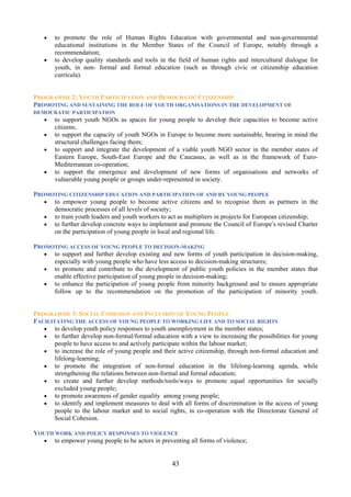 •   to promote the role of Human Rights Education with governmental and non-governmental
       educational institutions in the Member States of the Council of Europe, notably through a
       recommendation;
   •   to develop quality standards and tools in the field of human rights and intercultural dialogue for
       youth, in non- formal and formal education (such as through civic or citizenship education
       curricula).


PROGRAMME 2: YOUTH PARTICIPATION AND DEMOCRATIC CITIZENSHIP
PROMOTING AND SUSTAINING THE ROLE OF YOUTH ORGANISATIONS IN THE DEVELOPMENT OF
DEMOCRATIC PARTICIPATION
   •   to support youth NGOs as spaces for young people to develop their capacities to become active
       citizens;
   •   to support the capacity of youth NGOs in Europe to become more sustainable, bearing in mind the
       structural challenges facing them;
   •   to support and integrate the development of a viable youth NGO sector in the member states of
       Eastern Europe, South-East Europe and the Caucasus, as well as in the framework of Euro-
       Mediterranean co-operation;
   •   to support the emergence and development of new forms of organisations and networks of
       vulnerable young people or groups under-represented in society.

PROMOTING CITIZENSHIP EDUCATION AND PARTICIPATION OF AND BY YOUNG PEOPLE
   • to empower young people to become active citizens and to recognise them as partners in the
     democratic processes of all levels of society;
   • to train youth leaders and youth workers to act as multipliers in projects for European citizenship;
   • to further develop concrete ways to implement and promote the Council of Europe’s revised Charter
     on the participation of young people in local and regional life.

PROMOTING ACCESS OF YOUNG PEOPLE TO DECISION-MAKING
   • to support and further develop existing and new forms of youth participation in decision-making,
     especially with young people who have less access to decision-making structures;
   • to promote and contribute to the development of public youth policies in the member states that
     enable effective participation of young people in decision-making;
   • to enhance the participation of young people from minority background and to ensure appropriate
     follow up to the recommendation on the promotion of the participation of minority youth.


PROGRAMME 3: SOCIAL COHESION AND INCLUSION OF YOUNG PEOPLE
FACILITATING THE ACCESS OF YOUNG PEOPLE TO WORKING LIFE AND TO SOCIAL RIGHTS
   • to develop youth policy responses to youth unemployment in the member states;
   • to further develop non-formal/formal education with a view to increasing the possibilities for young
       people to have access to and actively participate within the labour market;
   • to increase the role of young people and their active citizenship, through non-formal education and
       lifelong-learning;
   • to promote the integration of non-formal education in the lifelong-learning agenda, while
       strengthening the relations between non-formal and formal education;
   • to create and further develop methods/tools/ways to promote equal opportunities for socially
       excluded young people;
   • to promote awareness of gender equality among young people;
   • to identify and implement measures to deal with all forms of discrimination in the access of young
       people to the labour market and to social rights, in co-operation with the Directorate General of
       Social Cohesion.

YOUTH WORK AND POLICY RESPONSES TO VIOLENCE
  • to empower young people to be actors in preventing all forms of violence;


                                                   43
 