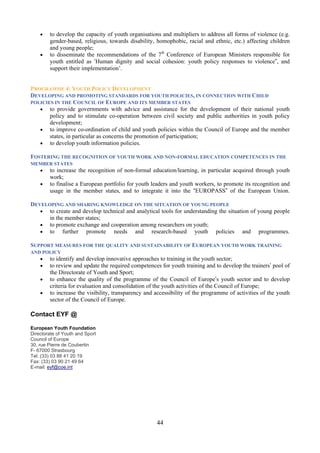•   to develop the capacity of youth organisations and multipliers to address all forms of violence (e.g.
        gender-based, religious, towards disability, homophobic, racial and ethnic, etc.) affecting children
        and young people;
    •   to disseminate the recommendations of the 7th Conference of European Ministers responsible for
        youth entitled as ‘Human dignity and social cohesion: youth policy responses to violence”, and
        support their implementation’.


PROGRAMME 4: YOUTH POLICY DEVELOPMENT
DEVELOPING AND PROMOTING STANDARDS FOR YOUTH POLICIES, IN CONNECTION WITH CHILD
POLICIES IN THE COUNCIL OF EUROPE AND ITS MEMBER STATES
   • to provide governments with advice and assistance for the development of their national youth
       policy and to stimulate co-operation between civil society and public authorities in youth policy
       development;
   • to improve co-ordination of child and youth policies within the Council of Europe and the member
       states, in particular as concerns the promotion of participation;
   • to develop youth information policies.

FOSTERING THE RECOGNITION OF YOUTH WORK AND NON-FORMAL EDUCATION COMPETENCES IN THE
MEMBER STATES
    •   to increase the recognition of non-formal education/learning, in particular acquired through youth
        work;
    •   to finalise a European portfolio for youth leaders and youth workers, to promote its recognition and
        usage in the member states, and to integrate it into the “EUROPASS” of the European Union.

DEVELOPING AND SHARING KNOWLEDGE ON THE SITUATION OF YOUNG PEOPLE
   • to create and develop technical and analytical tools for understanding the situation of young people
      in the member states;
   • to promote exchange and cooperation among researchers on youth;
   • to further promote needs and research-based youth policies and programmes.

SUPPORT MEASURES FOR THE QUALITY AND SUSTAINABILITY OF EUROPEAN YOUTH WORK TRAINING
AND POLICY
    •   to identify and develop innovative approaches to training in the youth sector;
    •   to review and update the required competences for youth training and to develop the trainers’ pool of
        the Directorate of Youth and Sport;
    •   to enhance the quality of the programme of the Council of Europe’s youth sector and to develop
        criteria for evaluation and consolidation of the youth activities of the Council of Europe;
    •   to increase the visibility, transparency and accessibility of the programme of activities of the youth
        sector of the Council of Europe.

Contact EYF @

European Youth Foundation
Directorate of Youth and Sport
Council of Europe
30, rue Pierre de Coubertin
F- 67000 Strasbourg
Tel: (33) 03 88 41 20 19
Fax: (33) 03 90 21 49 64
E-mail: eyf@coe.int




                                                     44
 