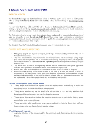 2. Solidarity Fund for Youth Mobility (FSMJ)

INTRODUCTION

The Council of Europe and the International Union of Railways (UIC) joined forces on 16 December
1994 to set up the Solidarity Fund for Youth Mobility, a fund for the mobility of disadvantaged young
people.

For every Inter Rail Card sold, one EURO will be donated by the International Union of Railways to the
funding of projects involving Europe's young and least well off, enabling them to attend international
activities, taking them on journeys of cross-cultural contact and discovery.

The fund caters solely for young people from underprivileged backgrounds or economically underdeveloped
areas and is intended to cover the rail travel (2nd class) of these young people participating in international
educational activities. It does not assist tourist travel. To qualify for assistance, projects must involve at least
two countries and a minimum of ten people.

The Solidarity Fund for Youth Mobility plans to support some 30 youth projects per year.

GUIDELINES WHEN APPLYING

    •   Only group projects are eligible for support, involving a minimum of 10 participants who can be
        from different countries.
    •   The Fund may reimburse only international rail travel (2nd class) for disadvantaged young people
        (see below) travelling to take part in an international mobility project (see below). In exceptional
        cases and on the basis of a documented and argued request, the Management Board may derogate
        from this rule.
    •   The travel costs by rail of accompanying persons may be reimbursed if the grant application
        concerns participants who are minors or whose situation requires supervision.
    •   Certain costs, such as visas and insurance, cannot be included in the calculation of the grant.
    •   Financial support offered by the Fund is made in the form of a grant, the amount of which is
        determined by the Management Board, paid to the applicant organisation on receipt of the original
        rail travel tickets purchased (ie the financial support is on the form of a reimbursement meaning that
        the organisation - or the participants - has to pay in advance the travel costs).


The term "disadvantaged young people" means:
   • Young people from countries or regions which are lagging behind economically or which are
        undergoing serious recession causing high unemployment.
    •   Young people who have not had the benefit of a full education or extra teaching, who have little
        knowledge of foreign languages and who face financial problems.
    •   Young people from peripheral regions, for whom the cost of travel is much higher than for young
        people living in the centre of Europe.
    •   Young apprentices who intend to take up a trade or craft activity, but who do not have sufficient
        finances to cover the travel costs for their training project.

A "mobility project" involves:
   • A precise definition of the aims pursued by the participants and, if appropriate, by the organising
        NGYO.


                                                        45
 