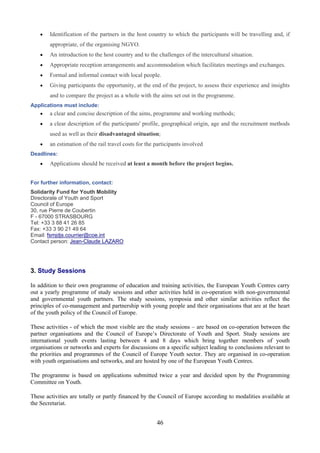 •   Identification of the partners in the host country to which the participants will be travelling and, if
        appropriate, of the organising NGYO.
    •   An introduction to the host country and to the challenges of the intercultural situation.
    •   Appropriate reception arrangements and accommodation which facilitates meetings and exchanges.
    •   Formal and informal contact with local people.
    •   Giving participants the opportunity, at the end of the project, to assess their experience and insights
        and to compare the project as a whole with the aims set out in the programme.
Applications must include:
    •   a clear and concise description of the aims, programme and working methods;
    •   a clear description of the participants' profile, geographical origin, age and the recruitment methods
        used as well as their disadvantaged situation;
    •   an estimation of the rail travel costs for the participants involved
Deadlines:
    •   Applications should be received at least a month before the project begins.


For further information, contact:
Solidarity Fund for Youth Mobility
Directorate of Youth and Sport
Council of Europe
30, rue Pierre de Coubertin
F - 67000 STRASBOURG
Tel: +33 3 88 41 26 85
Fax: +33 3 90 21 49 64
Email: fsmjdjs.courrier@coe.int
Contact person: Jean-Claude LAZARO




3. Study Sessions

In addition to their own programme of education and training activities, the European Youth Centres carry
out a yearly programme of study sessions and other activities held in co-operation with non-governmental
and governmental youth partners. The study sessions, symposia and other similar activities reflect the
principles of co-management and partnership with young people and their organisations that are at the heart
of the youth policy of the Council of Europe.

These activities - of which the most visible are the study sessions – are based on co-operation between the
partner organisations and the Council of Europe’s Directorate of Youth and Sport. Study sessions are
international youth events lasting between 4 and 8 days which bring together members of youth
organisations or networks and experts for discussions on a specific subject leading to conclusions relevant to
the priorities and programmes of the Council of Europe Youth sector. They are organised in co-operation
with youth organisations and networks, and are hosted by one of the European Youth Centres.

The programme is based on applications submitted twice a year and decided upon by the Programming
Committee on Youth.

These activities are totally or partly financed by the Council of Europe according to modalities available at
the Secretariat.


                                                       46
 