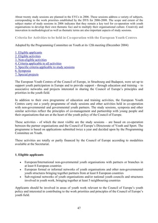 About twenty study sessions are planned in the EYCs in 2006. These sessions address a variety of subjects,
corresponding to the work priorities established by the DYS for 2006-2008. The scope and extent of the
subject matter of study sessions in 2006 indicates that they remain a key tool for co-operation with youth
organisations to develop their own thematic foci and to multiply their organisational culture. Creativity and
innovation in methodological as well as thematic terms are also important aspects of study sessions.

Criteria for Activities to be held in Co-operation with the European Youth Centres

Adopted by the Programming Committee on Youth at its 12th meeting (December 2004)

1. Eligible applicants
2. Eligible activities
3. Non-eligible activities
4. Criteria applicable to all activities
5. Specific criteria applicable to study sessions
6. Symposia
7. Special projects

The European Youth Centres of the Council of Europe, in Strasbourg and Budapest, were set up to
support youth participation in Europe and to provide support - through education and training – to
associative networks and projects interested in sharing the Council of Europe’s principles and
priorities in the youth field.

In addition to their own programme of education and training activities, the European Youth
Centres carry out a yearly programme of study sessions and other activities held in co-operation
with non-governmental and governmental youth partners. The study sessions, symposia and other
similar activities reflect the principles of co-management and partnership with young people and
their organisations that are at the heart of the youth policy of the Council of Europe.

These activities - of which the most visible are the study sessions – are based on co-operation
between the partner organisations and the Council of Europe’s Directorate of Youth and Sport. The
programme is based on applications submitted twice a year and decided upon by the Programming
Committee on Youth.

These activities are totally or partly financed by the Council of Europe according to modalities
available at the Secretariat.


1. Eligible applicants

    •   European/International non-governmental youth organisations with partners or branches in
        at least 8 European countries
    •   European formal or informal networks of youth organisations and other non-governmental
        youth structures bringing together partners from at least 8 European countries
    •   Sub-regional networks of youth organisations and/or national youth councils and structures
        involved in youth work, bringing together at least 5 neighbouring countries

Applicants should be involved in areas of youth work relevant to the Council of Europe’s youth
policy and interested in contributing to the work priorities and principles of the Council of Europe’s
youth field.



                                                     47
 