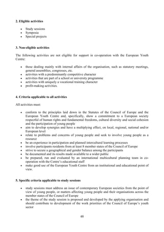 2. Eligible activities

   •   Study sessions
   •   Symposia
   •   Special projects


3. Non-eligible activities

The following activities are not eligible for support in co-operation with the European Youth
Centre:

   •   those dealing mainly with internal affairs of the organisation, such as statutory meetings,
       general assemblies, congresses, etc.
   •   activities with a predominantly competitive character
   •   activities that are part of a school or university programme
   •   activities with uniquely a vocational training character
   •   profit-making activities.


4. Criteria applicable to all activities

All activities must:

   •   conform to the principles laid down in the Statutes of the Council of Europe and the
       European Youth Centre and, specifically, show a commitment to a European society
       respectful of human rights and fundamental freedoms, cultural diversity and social cohesion
       and the participation of young people
   •   aim to develop synergies and have a multiplying effect, on local, regional, national and/or
       European level
   •   relate to problems and concerns of young people and seek to involve young people as a
       resource
   •   be an experience in participation and planned intercultural learning processes
   •   involve participants residents from at least 8 member states of the Council of Europe
   •   strive to secure a geographical and gender balance among the participants
   •   be documented and its results made available to a wider public
   •   be prepared, run and evaluated by an international multicultural planning team in co-
       operation with the Centre’s educational staff
   •   make good use of the European Youth Centre from an institutional and educational point of
       view.


5. Specific criteria applicable to study sessions

   •   study sessions must address an issue of contemporary European societies from the point of
       view of young people, or matters affecting young people and their organisations across the
       member states of the Council of Europe
   •   the theme of the study session is proposed and developed by the applying organisation and
       should contribute to development of the work priorities of the Council of Europe’s youth
       sector

                                                48
 