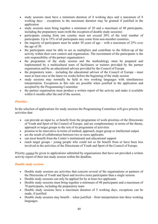 •   study sessions must have a minimum duration of 4 working days and a maximum of 8
       working days – exceptions to the maximum duration may be granted if justified in the
       application
   •   study sessions must bring together a minimum of 20 and a maximum of 40 participants,
       including the preparatory team (with the exception of double study sessions)
   •   participants coming from one country must not exceed 20% of the total number of
       participants. Up to 15% of all participants may come from non-member countries.
   •   the majority of participants must be under 30 years of age – with a maximum of 25% over
       the age of 30
   •   the participants must be able to act as multipliers and contribute to the follow-up of the
       activity within their own context and organisation. The recruitment of the participants is the
       sole responsibility of the partner organisation/s
   •   the programme of the study session and the methodology must be prepared and
       implemented by a multicultural team of facilitators or trainers provided by the partner
       organisation and by an educational advisor provided by the Council of Europe
   •   the preparatory team – including the educational advisor of the Council of Europe - must
       meet at least once at the latest six weeks before the beginning of the study session
   •   study sessions may normally be held in two working languages with simultaneous
       interpretation. Exceptions to this rule are possible when justified in the application and
       accepted by the Programming Committee
   •   the partner organisation must produce a written report of the activity and make it available
       within 6 months after the end of the session.

Priorities

In the selection of applications for study sessions the Programming Committee will give priority for
activities that:

   •   can provide an input to, or benefit from the programme of work priorities of the Directorate
       of Youth and Sport of the Council of Europe, and are complementary in terms of the theme,
       approach or target groups to the rest of its programme of activities
   •   promise to be innovative in terms of method, approach, target group or intellectual output
   •   are the result of collaboration between two or more applicants
   •   can most benefit from the Centre’s institutional and educational support
   •   reach target groups / young people who could not so far benefit from or have been less
       involved in the activities of the Directorate of Youth and Sport of the Council of Europe.

Priority cannot be given to applications submitted by organisations that have not provided a written
activity report of their last study session within the deadline.

Double study sessions

   •   Double study sessions are activities that concern several of the organisations or partners of
       the Directorate of Youth and Sport and involve more participants than a single session
   •   Double study sessions can only be applied for by at least two applicants
   •   Double study sessions must bring together a minimum of 40 participants and a maximum of
       70 participants, including the preparatory team
   •   Double study sessions have a maximum duration of 5 working days, exceptions can be
       made, if justified
   •   Double study sessions may benefit – when justified – from interpretation into three working
       languages.

                                                49
 