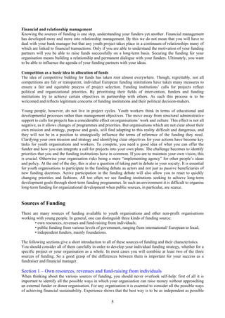 Financial and relationship management
Knowing the sources of funding is one step, understanding your funders yet another. Financial management
has developed more and more into relationship management. By this we do not mean that you will have to
deal with your bank manager but that any youth project takes place in a continuum of relationships many of
which are linked to financial transactions. Only if you are able to understand the motivation of your funding
partners will you be able to raise funds successfully on a long-term basis. Securing the funding for your
organisation means building a relationship and permanent dialogue with your funders. Ultimately, you want
to be able to influence the agenda of your funding partners with your ideas.

Competition as a basic idea in allocation of funds
The idea of competitive bidding for funds has taken root almost everywhere. Though, regrettably, not all
competitions are fair or transparent, individual European funding institutions have taken many measures to
ensure a fair and equitable process of project selection. Funding institutions’ calls for projects reflect
political and organizational priorities. By prioritising their fields of intervention, funders and funding
institutions try to achieve certain objectives in partnership with others. As such this process is to be
welcomed and reflects legitimate concerns of funding institutions and their political decision-makers.

Young people, however, do not live in project cycles. Youth workers think in terms of educational and
developmental processes rather than management objectives. The move away from structural administrative
support to calls for projects has a considerable effect on organisations’ work and culture. This effect is not all
negative, as it allows changes of programmes and priorities. But organisations which are not clear about their
own mission and strategy, purpose and goals, will find adapting to this reality difficult and dangerous, and
they will not be in a position to strategically influence the terms of reference of the funding they need.
Clarifying your own mission and strategy and identifying clear objectives for your actions have become key
tasks for youth organisations and workers. To compete, you need a good idea of what you can offer the
funder and how you can integrate a call for projects into your own plans. The challenge becomes to identify
priorities that you and the funding institutions have in common. If you are to maintain your own vision, this
is crucial. Otherwise your organisation risks being a mere “implementing agency” for other people’s ideas
and policy. At the end of the day, this is also a question of taking part in debate in your society. It is essential
for youth organisations to participate in the funding debate as actors and not just as passive beneficiaries of
new funding doctrines. Active participation in the funding debate will also allow you to react to quickly
changing priorities and fashions. All too often we see funding institutions seeking to achieve long-term
development goals through short-term funding programmes. In such an environment it is difficult to organise
long-term funding for organizational development when public sources, in particular, are scarce.


Sources of Funding
There are many sources of funding available to youth organisations and other non-profit organisations
working with young people. In general, one can distinguish three kinds of funding source:
       • own resources, revenues and fund-raising from individuals;
       • public funding from various levels of government, ranging from international/ European to local;
       • independent funders, mainly foundations.

The following sections give a short introduction to all of these sources of funding and their characteristics.
You should consider all of them carefully in order to develop your individual funding strategy, whether for a
specific project or your organisation as a whole. In most cases you will combine at least two of the three
sources of funding. So a good grasp of the differences between them is important for your success as a
fundraiser and financial manager.

Section 1 – Own resources, revenues and fund-raising from individuals
When thinking about the various sources of funding, you should never overlook self-help: first of all it is
important to identify all the possible ways in which your organisation can raise money without approaching
an external funder or donor organisation. For any organisation it is essential to consider all the possible ways
of achieving financial sustainability. Experience shows that the best way is to be as independent as possible

                                                         5
 