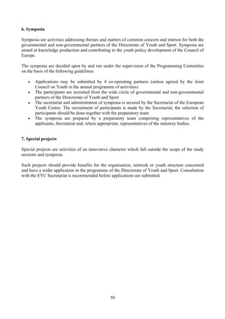 6. Symposia

Symposia are activities addressing themes and matters of common concern and interest for both the
governmental and non-governmental partners of the Directorate of Youth and Sport. Symposia are
aimed at knowledge production and contributing to the youth policy development of the Council of
Europe.

The symposia are decided upon by and run under the supervision of the Programming Committee
on the basis of the following guidelines:

   •   Applications may be submitted by 4 co-operating partners (unless agreed by the Joint
       Council on Youth in the annual programme of activities)
   •   The participants are recruited from the wide circle of governmental and non-governmental
       partners of the Directorate of Youth and Sport
   •   The secretariat and administration of symposia is secured by the Secretariat of the European
       Youth Centre. The recruitment of participants is made by the Secretariat; the selection of
       participants should be done together with the preparatory team
   •   The symposia are prepared by a preparatory team comprising representatives of the
       applicants, Secretariat and, where appropriate, representatives of the statutory bodies.


7. Special projects

Special projects are activities of an innovative character which fall outside the scope of the study
sessions and symposia.

Such projects should provide benefits for the organisation, network or youth structure concerned
and have a wider application in the programme of the Directorate of Youth and Sport. Consultation
with the EYC Secretariat is recommended before applications are submitted.




                                                50
 