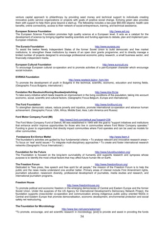 venture capital approach to philanthropy by providing seed money and technical support to individuals creating
innovative public service organizations or projects with goals of positive social change. Echoing green also provides
them with support to help them grow beyond a start-up. The fellowship includes a two-year $60,000 stipend, health care
benefits, online connectivity, access to their network of social entrepreneurs, training, and technical assistance.

European Science Foundation                                                         http://www.esf.org
The European Science Foundation promotes high quality science at a European level. It acts as a catalyst for the
development of science by bringing together leading scientists and funding agencies to debate, plan and implement pan-
European initiatives.

The Eurasia Foundation                                                http://www.eurasia.org
To assist the twelve Newly Independent States of the former Soviet Union to build democratic and free market
institutions; to strengthen these institutions by means of an open door grants programme; and to directly manage a
limited number of projects designed to encourage professional economic policy research, a small business sector, and
financially independent media.

European Cultural Foundation                                                http://www.eurocult.org
To encourage European cultural co-operation and to promote activities of a pan-European character which encourage
social inclusion.

EVRIKA Foundation
                                            http://www.newteck.bg/evr_hom.htm
To promote the development of youth in Bulgaria in the technical, scientific, economic, education and training fields.
(Geographic Focus Bulgaria, international )

Fondation Roi Baudouin/Koning Boudewijnstichting                          http://www.kbs-frb.be
To take every initiative which leads towards an improvement in the living conditions of the population, taking into account
economic, social, scientific and cultural factors. (Geographic Focus Belgium, Europe and international)

The Ford Foundation                                                   http://www.fordfound.org
To strengthen democratic values, reduce poverty and injustice, promote international co-operation and advance human
achievement. (Geographic Focus: USA, Africa, Middle East, Asia, Latin America and Russia)

Ford Motor Company Fund (MI)
                                         http://www2.ford.com/default.asp?pageid=238
The Ford Motor Company Fund of Detroit, MI was established in 1949 with the goal to "support initiatives and institutions
that enhance and/or improve opportunities for those who live in communities where Ford Motor Company operates."
Funding is given to organizations that directly impact communities where Ford operates and can be used as models for
other communities.

 Fondazione Eni Enrico Mattei                                                          http://www.feem.it
The foundation's activities are guided by four fundamental criteria: • To analyse relevant and innovative research areas •
To focus on 'real' world issues • To integrate multi-disciplinary approaches • To create and foster international research
networks (Geographic Focus International )

Foundation for the Future                                                   http://www.futurefoundation.org/
The Foundation is focused on the long-term survivability of humanity and supports research and symposia whose
purpose is to identify the most critical factors that may affect future human life on Earth.

The Freedom Forum                                                        http://www.freedomforum.org/
Dedicated to "free press, free speech and free spirit for all people," the mission of the Freedom Forum is to help the
public and the news media understand one another better. Primary areas of interest include First Amendment rights,
journalism education, newsroom diversity, professional development of journalists, media studies and research, and
international journalism programs.

Freedom House
                                             http://www.freedomhouse.org
To promote political and economic freedom in the emerging democracies of Central and Eastern Europe and the former
Soviet Union. Under the auspices of the US Agency for International Development's Democracy Network Project, the
foundation supports cross-border co-operation and communication among indigenous public policy oriented NGOs in
Central and Eastern Europe that promote democratisation, economic development, environmental protection and social
safety net restructuring.

The Foundation for Microbiology
                                         http://www.tiac.net/users/waksman/
"To promote, encourage, and aid scientific research in microbiology; [and] to provide and assist in providing the funds
                                                           54
 