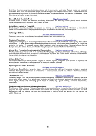SmithKline Beecham recognises its interdependence with its communities world-wide. Through visible and sustained
investment of the skills and talents of its people, as well as its products and financial resources, it aims to make a real
and measurable contribution to improving standards of health for people wherever SB operates. (Geographic Focus
International, where the company operates)

Steward R. Mott Charitable Trust                                http://www.mott.org/
Supports access to service and education, leadership development and advocacy training, primary issues: women's
righta, populations growth, population policy, health services.

United States Institute of Peace (DC)                                  http://www.usip.org/
Grants support research, education, pilot projects and training, and the dissemination of information on international
peace and conflict resolution. The group's two major grant programs are: solicited and unsolicited grants.

Volkswagen-Stiftung
                                                   http://www.volkswagenstiftung.de
To support science, the humanities and technology in research and university teaching.

The Virtual Foundation                                                  http://www.virtualfoundation.org •
To help grass-roots groups in developing countries improve the environment, human health and the quality of life in their
communities • To allow generous and concerned individuals or groups to support such grass-roots efforts by funding the
project of their choice • To personally connect global neighbours using Internet technology. (Geographic Focus: Central
Europe, China, the Baltics, Russia, and the other Newly Independent States of the former Soviet Union)

Wenner-Gren Foundation for Anthropological Research, Inc.                http://www.wennergren.org/
The Foundation supports research in all branches of anthropology, including cultural/social anthropology, ethnology,
biological/physical anthropology, archaeology, anthropological linguistics, and closely related disciplines concerned with
human origins, development, and variation.

Wallace Global Fund                                                     http://www.wgf.org
To catalyse and leverage critically needed progress at national, regional, and global levels towards an equitable and
environmentally sustainable society that ensures an enhanced quality of life for all.

Wyoming Council for the Humanities
                                                     http://www.uwyo.edu/special/wch/
The Wyoming Council for the Humanities fosters interaction between the public and humanities scholars on questions
related to the "significant dimensions of our existence — personal, social, cultural, and political — from local, national,
and international perspectives."

 World Wildlife Fund                                                    http://www.worldwildlife.org/
The World Wildlife Fund, the largest privately supported international conservation organization in the world, directs its
conservation efforts toward three global goals: protecting and saving endangered species (e.g., elephants, pandas,
rhinos, tigers, whales) and addressing global threats to wildlife (e.g., global warming, worldwide deforestation,
overfishing).

The Woodrow Wilson National Fellowship Foundation                     http://www.woodrow.org/
The Woodrow Wilson National Fellowship Foundation encourages excellence in education by developing and funding
programs that target the needs of new teachers and scholars, that encourage cooperation between academia and other
sectors of society, that improve the status and representation of minority groups and women, and that maintain the
vitality of teachers.




                                                           59
 