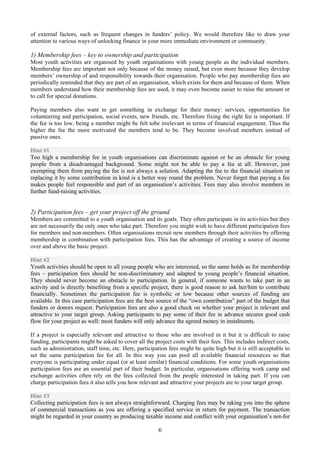 of external factors, such as frequent changes in funders’ policy. We would therefore like to draw your
attention to various ways of unlocking finance in your more immediate environment or community.

1) Membership fees – key to ownership and participation
Most youth activities are organised by youth organisations with young people as the individual members.
Membership fees are important not only because of the money raised, but even more because they develop
members’ ownership of and responsibility towards their organisation. People who pay membership fees are
periodically reminded that they are part of an organisation, which exists for them and because of them. When
members understand how their membership fees are used, it may even become easier to raise the amount or
to call for special donations.

Paying members also want to get something in exchange for their money: services, opportunities for
volunteering and participation, social events, new friends, etc. Therefore fixing the right fee is important. If
the fee is too low, being a member might be felt tobe irrelevant in terms of financial engagement. Thus the
higher the fee the more motivated the members tend to be. They become involved members instead of
passive ones.

Hint #1
Too high a membership fee in youth organisations can discriminate against or be an obstacle for young
people from a disadvantaged background. Some might not be able to pay a fee at all. However, just
exempting them from paying the fee is not always a solution. Adapting the fee to the financial situation or
replacing it by some contribution in kind is a better way round the problem. Never forget that paying a fee
makes people feel responsible and part of an organisation’s activities. Fees may also involve members in
further fund-raising activities.


2) Participation fees – get your project off the ground
Members are committed to a youth organisation and its goals. They often participate in its activities but they
are not necessarily the only ones who take part. Therefore you might wish to have different participation fees
for members and non-members. Often organisations recruit new members through their activities by offering
membership in combination with participation fees. This has the advantage of creating a source of income
over and above the basic project.

Hint #2
Youth activities should be open to all young people who are interested, so the same holds as for membership
fees – participation fees should be non-discriminatory and adapted to young people’s financial situation.
They should never become an obstacle to participation. In general, if someone wants to take part in an
activity and is directly benefiting from a specific project, there is good reason to ask her/him to contribute
financially. Sometimes the participation fee is symbolic or low because other sources of funding are
available. In this case participation fees are the best source of the “own contribution” part of the budget that
funders or donors request. Participation fees are also a good check on whether your project is relevant and
attractive to your target group. Asking participants to pay some of their fee in advance secures good cash
flow for your project as well: most funders will only advance the agreed money in instalments.

If a project is especially relevant and attractive to those who are involved in it but it is difficult to raise
funding, participants might be asked to cover all the project costs with their fees. This includes indirect costs,
such as administration, staff time, etc. Here, participation fees might be quite high but it is still acceptable to
set the same participation fee for all. In this way you can pool all available financial resources so that
everyone is participating under equal (or at least similar) financial conditions. For some youth organisations
participation fees are an essential part of their budget. In particular, organisations offering work camp and
exchange activities often rely on the fees collected from the people interested in taking part. If you can
charge participation fees it also tells you how relevant and attractive your projects are to your target group.

Hint #3
Collecting participation fees is not always straightforward. Charging fees may be taking you into the sphere
of commercial transactions as you are offering a specified service in return for payment. The transaction
might be regarded in your country as producing taxable income and conflict with your organisation’s not-for

                                                        6
 