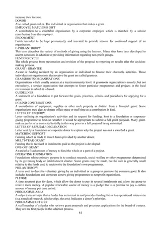 increase their income.
DONOR
Also called grant-maker. The individual or organisation that makes a grant.
EMPLOYEE MATCHING GIFT
A contribution to a charitable organisation by a corporate employee which is matched by a similar
contribution from the employer.
ENDOWMENT
Funds intended to be kept permanently and invested to provide income for continued support of an
organisation.
E-PHILANTHROPY
This term describes the variety of methods of giving using the Internet. Many sites have been developed to
accept donations in addition to providing information regarding non-profit groups.
FUNDING CYCLE
The whole process from presentation and revision of the proposal to reporting on results after the decision-
making process.
GRANT / GRANTEE
Award or funding received by an organisation or individual to finance their charitable activities. Those
individuals or organisations that receive the grant are called grantees.
GRASSROOTS ORGANISATIONS
Organisations which usually operate at a local/community level. A grassroots organization is usually, but not
exclusively, a service organisation that attempts to foster particular programmes and projects in the local
environment in which it is based.
GUIDELINES
A statement of a foundation to put forward the goals, priorities, criteria and procedures for applying for a
grant.
IN-KIND CONTRIBUTIONS
A contribution of equipment, supplies or other such property as distinct from a financial grant. Some
organisations may elect to donate office space or staff time as a contribution in kind.
LETTER OF ENQUIRY
Letter outlining an organisation's activities and its request for funding. Sent to a foundation or corporate-
giving programme to find out whether it would be appropriate to submit a full grant proposal. Many grant-
makers prefer to be contacted initially in this way prior to a full proposal being submitted.
LETTER OF REFUSAL/ DECLINATION
Letter sent by a foundation or corporate donor to explain why the project was not a awarded a grant.
MATCHING SUPPORT
Funding which is made to match funds provided by another donor.
MULTI-YEAR GRANT
Funding that is received in instalments paid as the project is developed.
ONE-OFF GRANT
Award of a fixed amount of money to fund the whole or a part of a project.
OPERATING FOUNDATION
Foundations whose primary purpose is to conduct research, social welfare or other programmes determined
by its governing body or establishment charter. Some grants may be made, but the sum is generally small
relative to the funds used to underwrite the foundation's own programmes.
PHILANTHROPY
A term used to describe voluntary giving by an individual or a group to promote the common good. It also
includes foundations and corporate donors giving programmes to nonprofit organistions.
PLEDGE
A time payment plan for dues, which allow the donor to pay in several instalments and allow the group to
receive more money. A popular renewable source of money is a pledge that is a promise to pay a certain
amount of money per time period.
PROGRAMME AREA
A subject area or topic that a funder has an interest in and provides funding for or has operational interests in
(e.g.) medical research, scholarships, the arts). Indicates a donor’s priorities.
PROGRAMME OFFICER
A staff member of a funder who reviews grant proposals and processes applications for the board of trustees.
They are the first people in the selection process.
                                                       61
 