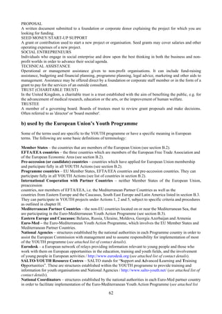 PROPOSAL
A written document submitted to a foundation or corporate donor explaining the project for which you are
looking for funding.
SEED MONEY/START-UP SUPPORT
A grant or contribution used to start a new project or organisation. Seed grants may cover salaries and other
operating expenses of a new project.
SOCIAL ENTREPRENEURS
Individuals who engage in social enterprise and draw upon the best thinking in both the business and non-
profit worlds in order to advance their social agenda.
TECHNICAL ASSISTANCE
Operational or management assistance given to non-profit organisations. It can include fund-raising
assistance, budgeting and financial planning, programme planning, legal advice, marketing and other aids to
management. Assistance may be offered direct by a foundation or corporate staff member or in the form of a
grant to pay for the services of an outside consultant.
TRUST (CHARITABLE TRUST)
In the United Kingdom, a charitable trust is a trust established with the aim of benefiting the public, e.g. for
the advancement of medical research, education or the arts, or the improvement of human welfare.
TRUSTEE
A member of a governing board. Boards of trustees meet to review grant proposals and make decisions.
Often referred to as 'director' or 'board member'.

b) used by the European Union’s Youth Programme
Some of the terms used are specific to the YOUTH programme or have a specific meaning in European
terms. The following are some basic definitions of terminology:

Member States – the countries that are members of the European Union (see section B.2).
EFTA/EEA countries – the three countries which are members of the European Free Trade Association and
of the European Economic Area (see section B.2).
Pre-accession (or candidate) countries – countries which have applied for European Union membership
and participate fully in all YOUTH Actions (see section B.2).
Programme countries – EU Member States, EFTA/EEA countries and pre-accession countries. They can
participate fully in all YOUTH Actions (see list of countries in section B.2).
International Cooperation with Partner Countries – neither Member States of the European Union,
preaccession
countries, nor members of EFTA/EEA, i.e. the Mediterranean Partner Countries as well as the
countries from Eastern Europe and the Caucasus, South East Europe and Latin America listed in section B.3.
They can participate in YOUTH projects under Actions 1, 2 and 5, subject to specific criteria and procedures
as outlined in chapter H.
Mediterranean Partner Countries – the non-EU countries located on or near the Mediterranean Sea, that
are participating in the Euro-Mediterranean Youth Action Programme (see section B.3).
Eastern Europe and Caucasus: Belarus, Russia, Ukraine, Moldova, Georgia Azerbaijan and Armenia
Euro-Med – the Euro-Mediterranean Youth Action Programme, which involves the EU Member States and
Mediterranean Partner Countries.
National Agencies – structures established by the national authorities in each Programme country in order to
assist the European Commission with management and to assume responsibility for implementation of most
of the YOUTH programme (see attached list of contact details).
Eurodesk – a European network of relays providing information relevant to young people and those who
work with them on European opportunities in the education, training and youth fields, and the involvement
of young people in European activities / http://www.eurodesk.org (see attached list of contact details).
SALTO-YOUTH Resource Centres – SALTO stands for “Support and Advanced Learning and Training
Opportunities”. These are structures established within the YOUTH programme to provide training and
information for youth organisations and National Agencies / http://www.salto-youth.net/ (see attached list of
contact details).
National Coordinators – structures established by the national authorities in each Euro-Med partner country
in order to facilitate implementation of the Euro-Mediterranean Youth Action Programme (see attached list

                                                      62
 