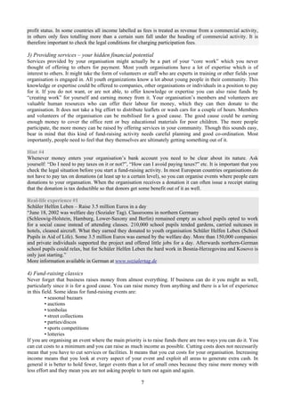 profit status. In some countries all income labelled as fees is treated as revenue from a commercial activity,
in others only fees totalling more than a certain sum fall under the heading of commercial activity. It is
therefore important to check the legal conditions for charging participation fees.

3) Providing services – your hidden financial potential
Services provided by your organisation might actually be a part of your “core work” which you never
thought of offering to others for payment. Most youth organisations have a lot of expertise which is of
interest to others. It might take the form of volunteers or staff who are experts in training or other fields your
organisation is engaged in. All youth organizations know a lot about young people in their community. This
knowledge or expertise could be offered to companies, other organisations or individuals in a position to pay
for it. If you do not want, or are not able, to offer knowledge or expertise you can also raise funds by
“creating work” for yourself and earning money from it. Your organisation’s members and volunteers are
valuable human resources who can offer their labour for money, which they can then donate to the
organisation. It does not take a big effort to distribute leaflets or wash cars for a couple of hours. Members
and volunteers of the organisation can be mobilised for a good cause. The good cause could be earning
enough money to cover the office rent or buy educational materials for poor children. The more people
participate, the more money can be raised by offering services in your community. Though this sounds easy,
bear in mind that this kind of fund-raising activity needs careful planning and good co-ordination. Most
importantly, people need to feel that they themselves are ultimately getting something out of it.

Hint #4
Whenever money enters your organisation’s bank account you need to be clear about its nature. Ask
yourself: “Do I need to pay taxes on it or not?”, “How can I avoid paying taxes?” etc. It is important that you
check the legal situation before you start a fund-raising activity. In most European countries organisations do
not have to pay tax on donations (at least up to a certain level), so you can organise events where people earn
donations to your organsation. When the organisation receives a donation it can often issue a receipt stating
that the donation is tax deductible so that donors get some benefit out of it as well.

Real-life experience #1
Schüler Helfen Leben – Raise 3.5 million Euros in a day
“June 18, 2002 was welfare day (Sozialer Tag). Classrooms in northern Germany
(Schleswig-Holstein, Hamburg, Lower-Saxony and Berlin) remained empty as school pupils opted to work
for a social cause instead of attending classes. 210,000 school pupils tended gardens, carried suitcases in
hotels, cleaned aircraft. What they earned they donated to youth organisation Schüler Helfen Leben (School
Pupils in Aid of Life). Some 3.5 million Euros was earned by the welfare day. More than 150,000 companies
and private individuals supported the project and offered little jobs for a day. Afterwards northern-German
school pupils could relax, but for Schüler Helfen Leben the hard work in Bosnia-Herzegovina and Kosovo is
only just starting.”
More information available in German at www.sozialertag.de

4) Fund-raising classics
Never forget that business raises money from almost everything. If business can do it you might as well,
particularly since it is for a good cause. You can raise money from anything and there is a lot of experience
in this field. Some ideas for fund-raising events are:
          • seasonal bazaars
          • auctions
          • tombolas
          • street collections
          • parties/discos
          • sports competitions
          • lotteries
If you are organising an event where the main priority is to raise funds there are two ways you can do it. You
can cut costs to a minimum and you can raise as much income as possible. Cutting costs does not necessarily
mean that you have to cut services or facilities. It means that you cut costs for your organisation. Increasing
income means that you look at every aspect of your event and exploit all areas to generate extra cash. In
general it is better to hold fewer, larger events than a lot of small ones because they raise more money with
less effort and they mean you are not asking people to turn out again and again.

                                                        7
 