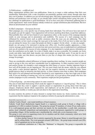 5) Publications – a difficult tool
Many organisations produce their own publications. Some try to target a wider audience than their own
membership. Publications with a wide circulation can potentially generate more money through sales than
they cost to produce. In addition you can sell advertising space. But many organisations communicate via the
Internet and production costs are high, so you should make careful calculations before going into print. A
key challenge for publications is good distribution. All of us have seen piles of brochures gathering dust in
youth organisations’ back rooms because nobody worked out a proper distribution plan beforehand. But how
about an advertisement on your website?

6) Mail campaigns – European diversity
Mail campaigns are a very specific way of raising funds from individuals. You will never have met most of
the people you ask for support. Your organisation will not know anything about them, except their addresses.
Most probably they will not have heard of your organisation either, so the success of the campaign depends
totally on your message and its presentation and credibility. The success of a mail campaign may be
influenced by external factors such as public awareness about the issue you are addressing. This often
depends entirely on how much coverage the issue gets in the media. First of all you have to make sure that
you are asking for money for a cause that people are likely to support. On the whole – to take an example –
people are not going to be interested in paying your office rent. Excellent graphic appearance, a clear,
concise message, good examples of your previous and current activities, easy-to-understand text and pleasant
style are all essential to the success of your campaign. It is also important to include precise information on
how the contribution can be made. As a rule of thumb, make it as easy as possible. For example, use forms
(credit card debit, bank draft, bank transfer, etc) which people can send back easily. If you opt for one of
these forms make sure that donors can post them to you free of charge (this means you have to pay or
arrange for postage).

There are considerable cultural differences in Europe regarding direct mailings. In some countries people are
used to giving in this way and have considerable trust in organisations. In other countries (most of central
and eastern Europe, for example) a mail campaign has little chance of success. Another important factor is
how well off the people you are targeting are. The very poor clearly lack the means, while the very affluent
may prefer a more personal approach. You may also get negative reactions to unsolicited letters. Some
people perceive them as intrusions into their privacy, in some countries more than in others. Mail campaigns
thus need to be well planned and thoroughly discussed in your organisation as they have high costs to start
with. If you are thinking of running one, even on a small scale, try to get advice from people who have run
similar campaigns in your community. Their experience might provide good guidance.

7) Payroll giving – an interesting option in some countries
One area of individual fund-raising which needs the support of employers is “payroll giving”. This is where
staff decide that they want to support a specific project or organisation by giving direct from their pay
cheques. Employees decide which organisation, and employers set up the system so that the money is
deducted from monthly or weekly pay and sent direct to the organisation benefiting.

In some countries the portion of salary donated is exempt from income tax. Some countries also have a
requirement that the employer respond to the employee initiative by paying the administrative costs.

Real-life experience #2
Catholic Youth of Kastl – year round mobilisers of local resources
Catholic Youth Kastl (Katholische Jugend Kastl) is a registered youth group in Kastl, a village with a
population of 1,500 in southern Germany. The group has around 70 members, of whom 30 are really active.
It is a self-organised group and their activities are mainly for the membership: a youth club, excursions,
parties, local volleyball competitions and participation in sports tournaments organised by youth groups in
surrounding villages. All the members pay a membership fee, which only covers insurance costs.
The group is very active in organising events for its members and the whole community which serve both
social and fund-raising purposes:
         • A disco during Carnaval: this is entirely organised by the group. Money is raised through entry fees
         and by selling drinks. The event generates around 2,000 Euros – the group keeps external costs (DJs,
         rent of equipment etc) as low as possible.
         • A traditional celebration on 1 May (the “Maibaum” or Maypole). The group is responsible for

                                                      8
 
