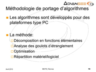 Méthodologie de portage d’algorithmesLes algorithmes sont développés pour des plateformes type PCLa méthode:Décomposition en fonctions élémentairesAnalyse des goulots d’étranglementOptimisationRépartition matériel/logicielMEITO, Rennes10Avril 2010