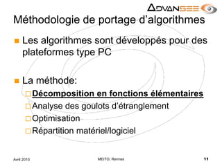 Méthodologie de portage d’algorithmesLes algorithmes sont développés pour des plateformes type PCLa méthode:Décomposition en fonctions élémentairesAnalyse des goulots d’étranglementOptimisationRépartition matériel/logicielMEITO, Rennes11Avril 2010