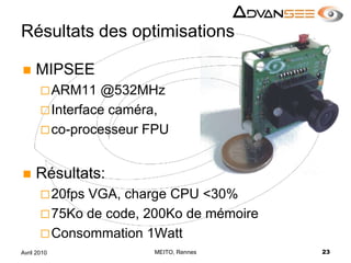 Résultats des optimisationsMIPSEEARM11 @532MHzInterface caméra, co-processeur FPURésultats:20fps VGA, charge CPU <30%75Ko de code, 200Ko de mémoireConsommation 1WattMEITO, Rennes23Avril 2010
