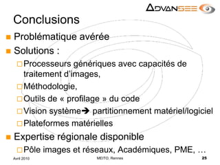ConclusionsProblématique avéréeSolutions :Processeurs génériques avec capacités de traitement d’images,Méthodologie,Outils de « profilage » du codeVision système partitionnement matériel/logicielPlateformes matérielles Expertise régionale disponiblePôle images et réseaux, Académiques, PME, …MEITO, Rennes25Avril 2010