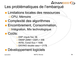 Les problématiques de l’embarquéLimitations locales des ressourcesCPU, MémoireComplexité des algorithmes Encombrement, Consommation,Intégration, Mix technologiqueCoûts:DSP virgule fixe: 5$OMAP (ARM + DSP) = 30$INTEL Core2 Duo = 150$DAVINCI double cœur = 217$Développement logicielsMEITO, Rennes9Avril 2010