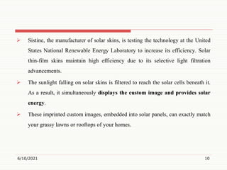  Sistine, the manufacturer of solar skins, is testing the technology at the United
States National Renewable Energy Laboratory to increase its efficiency. Solar
thin-film skins maintain high efficiency due to its selective light filtration
advancements.
 The sunlight falling on solar skins is filtered to reach the solar cells beneath it.
As a result, it simultaneously displays the custom image and provides solar
energy.
 These imprinted custom images, embedded into solar panels, can exactly match
your grassy lawns or rooftops of your homes.
6/10/2021 10
 