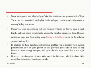  Solar skin panels can also be beneficial for businesses or government offices.
They can be customized to display business logos, business advertisements, a
country’s flag, and so on.
 Moreover, solar skins utilize rail-less racking systems, sit lower, have a sleek
finish, and hide metal components, giving the panels a super cool look. If panel
aesthetics stops you from going solar, Sistine’s SolarSkins might be the solution
you are looking for.
 In addition to these benefits, Sistine Solar enables you to monitor your system
performance 24/7 on your phone. It also provides you alerts in case of any
issues or solar energy outages, and prescribe the right remedies at the right
times.
 However, the downside of solar skin panels is their cost, which is about 10%
more than the price of traditional panels.
6/10/2021 11
 