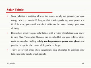 Solar Fabric
 Solar radiation is available all over the planet, so why not generate your own
energy, wherever required? Imagine that besides producing solar power at a
fixed location, you could also do it while on the move through your own
clothing.
 Researchers are developing solar fabrics with a vision of including solar power
in each fiber. These solar filaments can be embedded into your t-shirts, winter
coats, or any other clothing to help you keep warmer, power your phone, and
provide energy for other needs while you’re on the go.
 There are several areas where researchers have attempted to combine solar
fabric and solar panels, which include:
6/10/2021 12
 