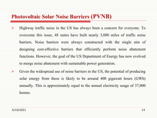 Photovoltaic Solar Noise Barriers (PVNB)
 Highway traffic noise in the US has always been a concern for everyone. To
overcome this issue, 48 states have built nearly 3,000 miles of traffic noise
barriers. Noise barriers were always constructed with the single aim of
designing cost-effective barriers that efficiently perform noise abatement
functions. However, the goal of the US Department of Energy has now evolved
to merge noise abatement with sustainable power generation.
 Given the widespread use of noise barriers in the US, the potential of producing
solar energy from these is likely to be around 400 gigawatt hours (GWh)
annually. This is approximately equal to the annual electricity usage of 37,000
homes.
6/10/2021 14
 