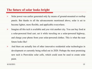 The future of solar looks bright
 Solar power was earlier generated only by means of ground-mounted or rooftop
panels. But thanks to all the advancements mentioned above, solar is set to
become lighter, more flexible, and applicable everywhere.
 Imagine all this tech is available and you visit another city. You can buy food at
a solar-powered food cart, eat it while traveling on a solar-powered highway,
and charge your phone from your solar-powered clothes. This is what the near
future looks like!
 And there are actually lots of other innovative residential solar technologies in
development or currently being rolled out in 2020. Perhaps the most promising
new tech is Perovskite solar cells, which could soon be used to create solar
paint.
6/10/2021 15
 
