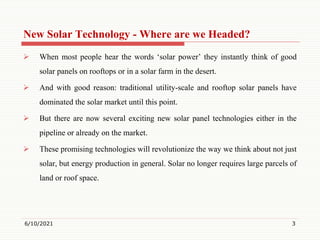 New Solar Technology - Where are we Headed?
 When most people hear the words ‘solar power’ they instantly think of good
solar panels on rooftops or in a solar farm in the desert.
 And with good reason: traditional utility-scale and rooftop solar panels have
dominated the solar market until this point.
 But there are now several exciting new solar panel technologies either in the
pipeline or already on the market.
 These promising technologies will revolutionize the way we think about not just
solar, but energy production in general. Solar no longer requires large parcels of
land or roof space.
6/10/2021 3
 