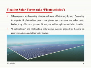 Floating Solar Farms (aka ‘Floatovoltaics’)
 Silicon panels are becoming cheaper and more efficient day-by-day. According
to experts, if photovoltaic panels are placed on reservoirs and other water
bodies, they offer even greater efficiency as well as a plethora of other benefits.
 “Floatovoltaics” are photovoltaic solar power systems created for floating on
reservoirs, dams, and other water bodies.
6/10/2021 4
 