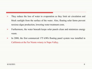  They reduce the loss of water to evaporation as they limit air circulation and
block sunlight from the surface of the water. Also, floating solar farms prevent
noxious algae production, lowering water treatment costs.
 Furthermore, the water beneath keeps solar panels clean and minimizes energy
waste.
 In 2008, the first commercial 175 kWh floating panel system was installed in
California at the Far Niente winery in Napa Valley.
6/10/2021 6
 