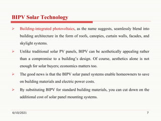 BIPV Solar Technology
 Building-integrated photovoltaics, as the name suggests, seamlessly blend into
building architecture in the form of roofs, canopies, curtain walls, facades, and
skylight systems.
 Unlike traditional solar PV panels, BIPV can be aesthetically appealing rather
than a compromise to a building’s design. Of course, aesthetics alone is not
enough for solar buyers; economics matters too.
 The good news is that the BIPV solar panel systems enable homeowners to save
on building materials and electric power costs.
 By substituting BIPV for standard building materials, you can cut down on the
additional cost of solar panel mounting systems.
6/10/2021 7
 