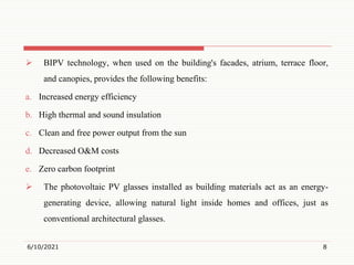  BIPV technology, when used on the building's facades, atrium, terrace floor,
and canopies, provides the following benefits:
a. Increased energy efficiency
b. High thermal and sound insulation
c. Clean and free power output from the sun
d. Decreased O&M costs
e. Zero carbon footprint
 The photovoltaic PV glasses installed as building materials act as an energy-
generating device, allowing natural light inside homes and offices, just as
conventional architectural glasses.
6/10/2021 8
 