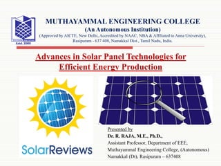 Presented by
Dr. R. RAJA, M.E., Ph.D.,
Assistant Professor, Department of EEE,
Muthayammal Engineering College, (Autonomous)
Namakkal (Dt), Rasipuram – 637408
MUTHAYAMMAL ENGINEERING COLLEGE
(An Autonomous Institution)
(Approved by AICTE, New Delhi, Accredited by NAAC, NBA & Affiliated to Anna University),
Rasipuram - 637 408, Namakkal Dist., Tamil Nadu, India.
Advances in Solar Panel Technologies for
Efficient Energy Production
 