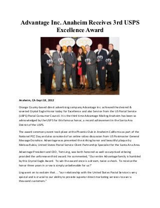 Advantage Inc. Anaheim Receives 3rd USPS
             Excellence Award




Anaheim, CA-Sept 18, 2012

Orange County-based direct advertising company Advantage Inc. achieved the desired &
coveted Crystal Eagle Honor today for Excellence and also Service from the US Postal Service
(USPS) Postal Consumer Council. It is the third time Advantage Mailing Anaheim has been so
acknowledged by the USPS for this famous honor, a record achievement in the Santa Ana
District of the USPS.

The award ceremony event took place at the Phoenix Club in Anaheim California as part of the
National PCC Day and also consisted of an online video discussion from US Postmaster General
Massage Donahoe. Advantage was presented the striking honor and beautiful plaque by
Melissa Rubio, United States Postal Service Client Partnership Specialist for the Santa Ana Area.

Advantage President and CEO, Tom Ling, was both honored as well as surprised at being
provided the unforeseen third award. He commented, “Our entire Advantage family is humbled
by this Crystal Eagle Award. To win the award once is a dream, twice a shock. To receive the
honor three years in a row is simply unbelievable for us!”

Ling went on to exclaim that ... "our relationship with the United States Postal Service is very
special and is crucial to our ability to provide superior direct marketing services to over a
thousand customers.”
 