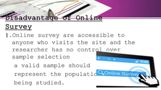 Disadvantage of Online
Survey
1.Online survey are accessible to
anyone who visits the site and the
researcher has no control over
sample selection
a valid sample should
represent the population
being studied.
 