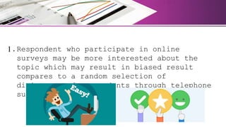 1.Respondent who participate in online
surveys may be more interested about the
topic which may result in biased result
compares to a random selection of
disinterested respondents through telephone
survey.
 