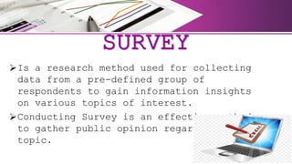SURVEY
Is a research method used for collecting
data from a pre-defined group of
respondents to gain information insights
on various topics of interest.
Conducting Survey is an effective method
to gather public opinion regarding any
topic.
 