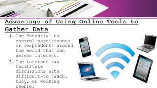 Advantage of Using Online Tools to
Gather Data
1. The Potential to
control participants
or respondents around
the world that can
assess internet.
2. The internet can
facilitate
discussions with
difficult-to reach,
busy, or working
people.
 