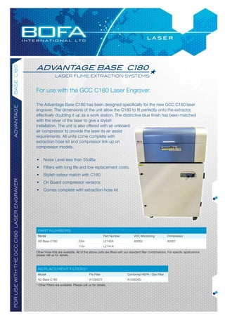 advantage base C180
base c180




                                                          laser fume extraction systems


                                           For use with the GCC C180 Laser Engraver.

                                           The Advantage Base C180 has been designed specifically for the new GCC C180 laser
advantaGe




                                           engraver. The dimensions of the unit allow the C180 to fit perfectly onto the extractor,
                                           effectively doubling it up as a work station. The distinctive blue finish has been matched
                                           with the silver of the laser to give a stylish
                                           installation. The unit is also offered with an onboard
                                           air compressor to provide the laser its air assist
                                           requirements. All units come complete with
                                           extraction hose kit and compressor link up on
                                           compressor models.


                                           •     Noise Level less than 55dBa
                                           •     Filters with long life and low replacement costs.
                                           •     Stylish colour match with C180
for use with the Gcc c180 laser enGraver




                                           •     On Board compressor versions
                                           •     Comes complete with extraction hose kit




                                            part numbers
                                            Model                                                  Part Number          VOC Monitoring            Compressor
                                            AD Base C180                      230v                 L2142A               A2003                     A2007
                                                                              115v                 L2141A

                                           Other Hose Kits are available. All of the above units are fitted with our standard filter combinations. For specific applications
                                           please call us for details.



                                            replacement filters*
                                            Model                                     Pre Filter                   Combined HEPA / Gas Filter
                                            AD Base C180                              A1030077                     A1030050
                                           * Other Filters are available. Please call us for details.
 