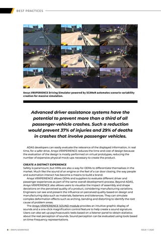 BEST PRACTICES
	 ADAS developers can easily evaluate the relevance of the displayed information, in real
time, for a safer drive. Ansys VRXPERIENCE reduces the time and cost of design because
the evaluation of the design is mostly performed on virtual prototypes, reducing the
number of expensive physical mock-ups necessary to create the product.
CREATE A DISTINCT EXPERIENCE
Safety is paramount, but HMIs are also a way for OEMs to differentiate themselves in the
market. Much like the sound of an engine or the feel of a car door closing, the way people
and automation interact has become a means to build a brand.
	 Ansys VRXPERIENCE allows OEMs and suppliers to evaluate different driver and
passenger experiences as part of the same overall development process. Beyond ADAS,
Ansys VRXPERIENCE also allows users to visualize the impact of assembly and shape
deviations on the perceived quality of a product, considering manufacturing variations.
Engineers can see and present the influence on perceived quality based on design and
manufacturing data such as materials, fasteners and tolerances. They can simulate
complex deformation effects such as arching, bending and distorting to identify the root
cause of problem areas.
	The Ansys VRXPERIENCE SOUND module provides an intuitive graphic display of
sounds and a one-click magnification control feature to help create a sound signature.
Users can also set up psychoacoustic tests based on a listener panel to obtain statistics
about the real perception of sounds. Sound perception can be evaluated using tools based
on time–frequency representations.
	8 I ANSYS ADVANTAGE	 ISSUE 1 | 2020 	
Advanced driver assistance systems have the
potential to prevent more than a third of all
passenger-vehicle crashes. Such a reduction
would prevent 37% of injuries and 29% of deaths
in crashes that involve passenger vehicles.
Ansys VRXPERIENCE Driving Simulator powered by SCANeR automates scenario variability
creation for massive simulation.
 