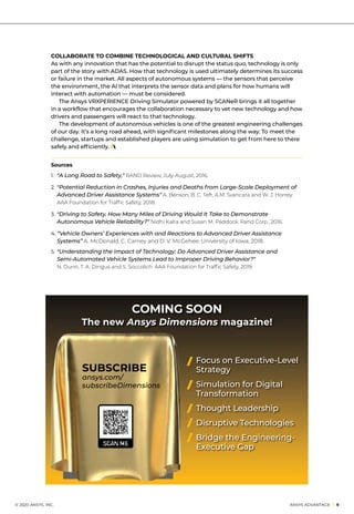 Sources
1. 	“A Long Road to Safety,” RAND Review, July-August, 2016.
2. 	“Potential Reduction in Crashes, Injuries and Deaths from Large-Scale Deployment of
	 Advanced Driver Assistance Systems” A. Benson, B. C. Teft, A.M. Svancara and W. J. Horrey.
	 AAA Foundation for Traffic Safety, 2018.
3. 	“Driving to Safety. How Many Miles of Driving Would It Take to Demonstrate 		
	 Autonomous Vehicle Reliability?” Nidhi Kalra and Susan M. Paddock. Rand Corp., 2016.
4. “Vehicle Owners’ Experiences with and Reactions to Advanced Driver Assistance 		
	Systems” A. McDonald, C. Carney and D. V. McGehee. University of Iowa, 2018.
5. 	“Understanding the Impact of Technology: Do Advanced Driver Assistance and
	 Semi-Automated Vehicle Systems Lead to Improper Driving Behavior?”
	 N. Dunn, T. A. Dingus and S. Soccolich. AAA Foundation for Traffic Safety, 2019.
	 © 2020 ANSYS, INC.	 ANSYS ADVANTAGE I 9
COLLABORATE TO COMBINE TECHNOLOGICAL AND CULTURAL SHIFTS
As with any innovation that has the potential to disrupt the status quo, technology is only
part of the story with ADAS. How that technology is used ultimately determines its success
or failure in the market. All aspects of autonomous systems — the sensors that perceive
the environment, the AI that interprets the sensor data and plans for how humans will
interact with automation — must be considered.
	 The Ansys VRXPERIENCE Driving Simulator powered by SCANeR brings it all together
in a workflow that encourages the collaboration necessary to vet new technology and how
drivers and passengers will react to that technology.
	 The development of autonomous vehicles is one of the greatest engineering challenges
of our day. It’s a long road ahead, with significant milestones along the way. To meet the
challenge, startups and established players are using simulation to get from here to there
safely and efficiently.
TAKE NOTE
Focus on Executive-Level
Strategy
Simulation for Digital
Transformation
Thought Leadership
Disruptive Technologies
Bridge the Engineering-
Executive Gap
COMING SOON
The new Ansys Dimensions magazine!
SUBSCRIBE
ansys.com/
subscribeDimensions
 