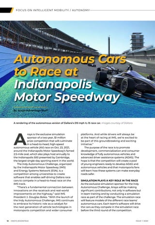 12 I ANSYS ADVANTAGE	 ISSUE 1 | 2020
FOCUS ON INTELLIGENT MOBILITY / AUTONOMY
A
nsys is the exclusive simulation
sponsor of a two-year, $1 million
prize competition that will culminate
in a head-to-head, high-speed
autonomous vehicle (AV) race on Oct. 23, 2021,
around the Indianapolis Motor Speedway’s famed
2.5-mile oval, which also plays host annually to
the Indianapolis 500 presented by Gainbridge,
the largest single-day sporting event in the world.
	 The Indy Autonomous Challenge, organized
by the Indianapolis Motor Speedway (IMS)
and Energy Systems Network (ESN), is a
competition among universities to create
software that enables self-driving Dallara race
cars to compete in a head-to-head race on the
IMS track.
	 “There’s a fundamental connection between
innovations on the racetrack and real-world
improvements on the highway,” said IMS
President J. Douglas Boles. “With the launch of
the Indy Autonomous Challenge, IMS continues
to embrace its historic role as a catalyst for
the next generation of vehicle technologies in
motorsports competition and wider consumer
Autonomous Cars
to Race at
Indianapolis
Motor Speedway
platforms. And while drivers will always be
at the heart of racing at IMS, we’re excited to
be part of this groundbreaking and exciting
initiative.”
	 The purpose of the race is to promote
development, commercialization and consumer
knowledge of fully autonomous vehicles and
advanced driver assistance systems (ADAS). The
hope is that the competition will create a pool
of young engineers ready to develop ADAS and
autonomous vehicles and that motorsports fans
will learn how these systems can make everyday
roads safer.
	
SIMULATION PLAYS A KEY ROLE IN THE RACE
As the exclusive simulation sponsor for the Indy
Autonomous Challenge, Ansys will be making
significant contributions, not only in software but
in team training and by conducting a simulation
race as part of the challenge. The simulation race
will feature models of the different race teams’
autonomous cars. Each team’s software will drive
the cars as they compete in the simulation race
before the third round of the competition.
A rendering of the autonomous version of Dallara’s 210 mph IL-15 race car. Images courtesy of Dallara.
By Ansys Advantage Staff
 