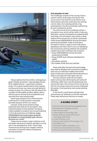 © 2020 ANSYS, INC.	 ANSYS ADVANTAGE I 13
	 “Ansys realizes that the world is undergoing a
great mobility revolution,” says Sandeep Sovani,
Ph.D., global director – automotive industry,
Ansys. “It’s a great transformation that is going
to bring enormous new value and well-being to
society at large. For instance, AVs will reduce the
number of automobile accident deaths, plus it
will free up our driving time and liberate us to
use that time more productively.”
	 Sovani says saving an hour of driving time
could result in a 12.5% growth in the gross
domestic product of the U.S.A. alone.
	 Last year, Ansys announced its Ansys
Autonomy tool chain for AV simulation. Two
important pieces of that toolchain are being
made available to students who are participating
in the Indy Autonomous Challenge: Ansys
VRXPERIENCE Driving Simulator powered
by SCANeR and Ansys SCADE Suite software
development toolkit.
	 “Ansys has launched a major initiative on AV
simulation because simulation will play a crucial
role in the development of AV,” Sovani says.
“Autonomous driving won’t happen without
simulation to test the millions of potential
driving scenarios.”
FIVE ROUNDS TO WIN
The Challenge consists of five rounds. Teams
submit a short white paper during the first
round, and in the second round, teams must
demonstrate vehicular automation by sharing
a short video of an existing vehicle or by
participating in Purdue University’s self-driving
go-kart competition at IMS.
	 The third round of the challenge will be a
simulation race, which will be held in February
2021 after a series of Hackathons hosted by ESN
and Ansys. The simulation race will be a close
replica of the actual race. It will be conducted
inside Ansys VRXPERIENCE Driving Simulator
powered by SCANeR. Inside of that giant
simulation will be a replica of the Indy Motor
Speedway with each team’s race car piloted by
the autonomous driving software the students
created. Each team will have free access to:
• Ansys VRXPERIENCE Driving Simulator
powered by SCANeR
• Ansys SCADE Suite software development
toolkit
• Simulation training
• 3D models of IMS and race vehicles
	
	 These tools offer the teams the technology
they need to develop their autonomous systems.
Each race car will have models of the entire
sensor suites and connected vehicle dynamics in
order to simulate the Indy Lights race car.
	 The race will start when the simulation
starts running, then all the teams are hands off
while they watch their cars simultaneously race
around the track. The winners of the virtual race
will win the Ansys Indy Autonomous Challenge
Simulation Championship cash prizes totaling
$150,000.
	 In the fourth round, teams will test their
autonomous car software on the IMS racetrack.
These tests will ensure that the car meets
A GLOBAL EVENT
Teams from all over the world have registered for the
Indy Autonomous Challenge, including:
• 	Ariel University, Israel
• 	Indian Institute of Technology, India
• 	Korean Advanced Institute of Science &
Technology, South Korea
• 	Purdue University, U.S.A.
• 	Massachusetts Institute of Technology, U.S.A.
• 	Texas A&M, U.S.A.
• 	University of California, Berkeley, U.S.A.
• 	Technical University of Munich, Germany
• 	Warsaw University of Technology, Poland
 