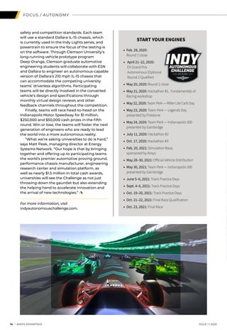 FOCUS / AUTONOMY
safety and competition standards. Each team
will use a standard Dallara IL-15 chassis, which
is currently used in the Indy Lights series, and
powertrain to ensure the focus of the testing is
on the software. Through Clemson University’s
long-running vehicle prototype program
Deep Orange, Clemson graduate automotive
engineering students will collaborate with ESN
and Dallara to engineer an autonomous-capable
version of Dallara’s 210 mph IL-15 chassis that
can accommodate the competing university
teams’ driverless algorithms. Participating
teams will be directly involved in the converted
vehicle’s design and specifications through
monthly virtual design reviews and other
feedback channels throughout the competition.
	 Finally, teams will race head-to-head on the
Indianapolis Motor Speedway for $1 million,
$250,000 and $50,000 cash prizes in the fifth
round. Win or lose, the teams will foster the next
generation of engineers who are ready to lead
the world into a more autonomous reality.
	 “What we’re asking universities to do is hard,”
says Matt Peak, managing director at Energy
Systems Network. “Our hope is that by bringing
together and offering up to participating teams
the world’s premier automotive proving ground,
performance chassis manufacturer, engineering
research center and simulation platform, as
well as nearly $1.5 million in total cash awards,
universities will see the Challenge as not just
throwing down the gauntlet but also extending
the helping hand to accelerate innovation and
the arrival of new technologies.”
For more information, visit
indyautonomouschallenge.com.
START YOUR ENGINES
• 	Feb. 28, 2020:
Round 1 close
• 	 April 21–22, 2020:
EV Grand Prix
Autonomous (Optional
Round 2 Qualifier)
• 	May 20, 2020: Round 2 close
• 	May 21, 2020: Hackathon #1, Fundamentals of
Racing workshop
• 	May 22, 2020: Team Perk — Miller Lite Carb Day
• 	May 23, 2020: Team Perk — Legends Day
presented by Firestone
• 	May 24, 2020: Team Perk — Indianapolis 500
presented by Gainbridge
• 	July 11, 2020: Hackathon #2
• 	Oct. 17, 2020: Hackathon #3
• 	Feb. 20, 2021: Simulation Race,
sponsored by Ansys
• 	May 28–30, 2021: Official Vehicle Distribution
• 	May 30, 2021: Team Perk — Indianapolis 500
presented by Gainbridge
• 	June 5–6, 2021: Track Practice Days
• 	Sept. 4–6, 2021: Track Practice Days
• 	Oct. 19–20, 2021: Track Practice Days
• 	Oct. 21–22, 2021: Final Race Qualification
• 	Oct. 23, 2021: Final Race
		 14 I ANSYS ADVANTAGE	 ISSUE 1 | 2020
 