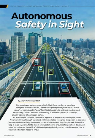 FOCUS ON INTELLIGENT MOBILITY / ARTIFICIAL INTELLIGENCE
Safety in Sight
Autonomous
For a deployed autonomous vehicle (AV), there can be no surprises.
Along the road or in the air, the vehicle’s perception system must “make
sense” of each object it “sees.” For this to happen, its software models must
be properly trained. Without this training, it will fail to detect or correctly
classify objects it hasn’t seen before.
As an example, consider the case of a person in a costume crossing the street:
A human driver, although surprised, will immediately recognize the person in costume
and respond accordingly. In contrast, a perception system may fail to make this critical
leap in logic or, worse, fail to detect an object at all. To ensure safe operation, developers
must not only train the vehicle’s AI-based perception algorithm, but also ensure that it
has learned what it needs to know.
	 © 2020 ANSYS, INC.	 ANSYS ADVANTAGE I 15
By Ansys Advantage Staff
 