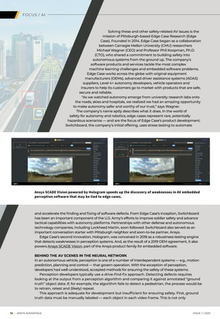 16 I ANSYS ADVANTAGE	 ISSUE 1 | 2020
FOCUS / AI
Ansys SCADE Vision powered by Hologram speeds up the discovery of weaknesses in AV embedded
perception software that may be tied to edge cases.
Solving these and other safety-related AV issues is the
mission of Pittsburgh-based Edge Case Research (Edge
Case). Founded in 2014, Edge Case began as a collaboration
between Carnegie Mellon University (CMU) researchers
Michael Wagner (CEO) and Professor Phil Koopman, Ph.D.
(CTO), who shared a commitment to building safety into
autonomous systems from the ground up. The company’s
software products and services tackle the most complex
machine learning challenges and embedded software problems.
Edge Case works across the globe with original equipment
manufacturers (OEMs), advanced driver assistance systems (ADAS)
suppliers, Level 4+ autonomy developers, vehicle operators and
insurers to help its customers go to market with products that are safe,
secure and reliable.
“As we watched autonomy emerge from university research labs onto
the roads, skies and hospitals, we realized we had an amazing opportunity
to make autonomy safer and worthy of our trust,” says Wagner.
The company’s name aptly describes what it does. In the world of
safety for autonomy and robotics, edge cases represent rare, potentially
hazardous scenarios — and are the focus of Edge Case’s product development.
Switchboard, the company’s initial offering, uses stress testing to automate
and accelerate the finding and fixing of software defects. From Edge Case’s inception, Switchboard
has been an important component of the U.S. Army’s efforts to improve soldier safety and advance
tactical capabilities with autonomy platforms. Partnerships with other defense and autonomous
technology companies, including Lockheed Martin, soon followed. Switchboard also served as an
important conversation starter with Pittsburgh neighbor and soon-to-be partner, Ansys.
	 Edge Case’s second innovation, Hologram, was conceived in 2018 as a robustness testing engine
that detects weaknesses in perception systems. And, as the result of a 2019 OEM agreement, it also
powers Ansys SCADE Vision, part of the Ansys product family for embedded software.
BEHIND THE AV SCENES IN THE NEURAL NETWORK
In an autonomous vehicle, perception is one of a number of interdependent systems — e.g., motion
prediction, planning and control — that govern operation. With the exception of perception,
developers had well-understood, accepted methods for ensuring the safety of these systems.
	 Perception developers typically use a drive-find-fix approach. Detecting defects requires
looking at the output from a perception algorithm and comparing it against annotated “ground
truth” object data. If, for example, the algorithm fails to detect a pedestrian, the process would be
to retrain, retest and (likely) repeat.
	 This approach is adequate for development but insufficient for ensuring safety. First, ground
truth data must be manually labeled — each object in each video frame. This is not only
 